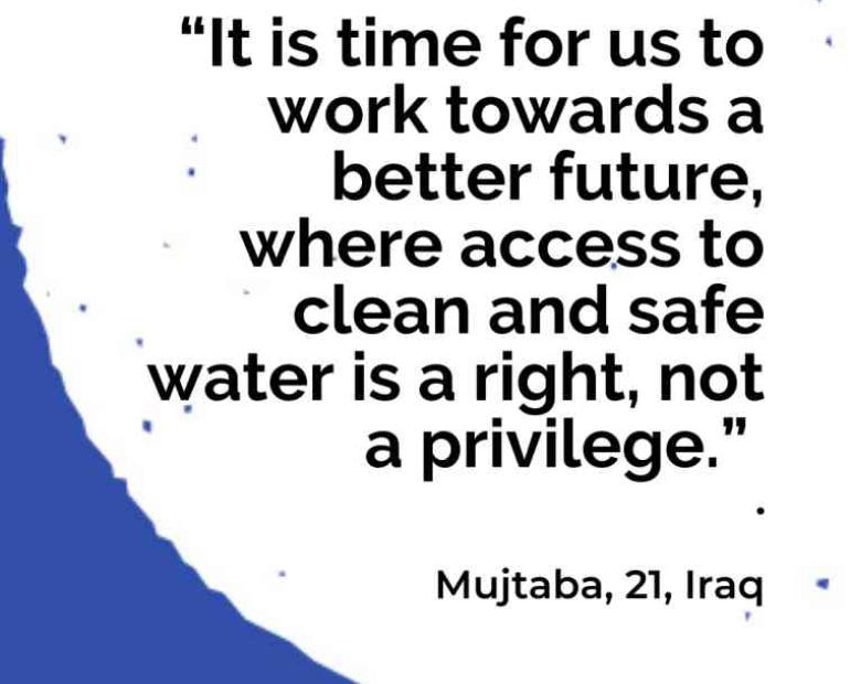 “It is time for us to work towards a better future, where access to clean and safe water is a right, not a privilege.”   Mujtaba, 21, Iraq 